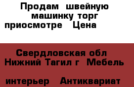 Продам  швейную машинку торг приосмотре › Цена ­ 5 000 - Свердловская обл., Нижний Тагил г. Мебель, интерьер » Антиквариат   